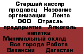 Старший кассир-продавец › Название организации ­ Лента, ООО › Отрасль предприятия ­ Алкоголь, напитки › Минимальный оклад ­ 1 - Все города Работа » Вакансии   . Дагестан респ.,Каспийск г.